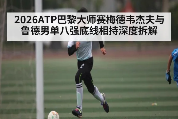 2026ATP巴黎大师赛梅德韦杰夫与鲁德男单八强底线相持深度拆解