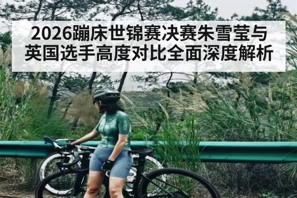 2026蹦床世锦赛决赛朱雪莹与英国选手高度对比全面深度解析